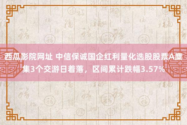 西瓜影院网址 中信保诚国企红利量化选股股票A麇集3个交游日着落，区间累计跌幅3.57%