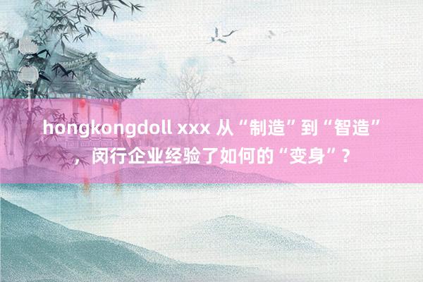 hongkongdoll xxx 从“制造”到“智造”，闵行企业经验了如何的“变身”？