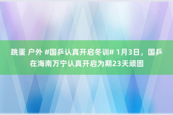 跳蛋 户外 #国乒认真开启冬训# 1月3日，国乒在海南万宁认真开启为期23天顽固