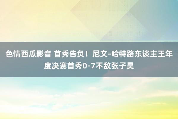 色情西瓜影音 首秀告负！尼文-哈特路东谈主王年度决赛首秀0-7不敌张子昊