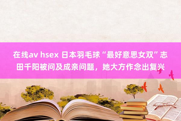 在线av hsex 日本羽毛球“最好意思女双”志田千阳被问及成亲问题，她大方作念出复兴