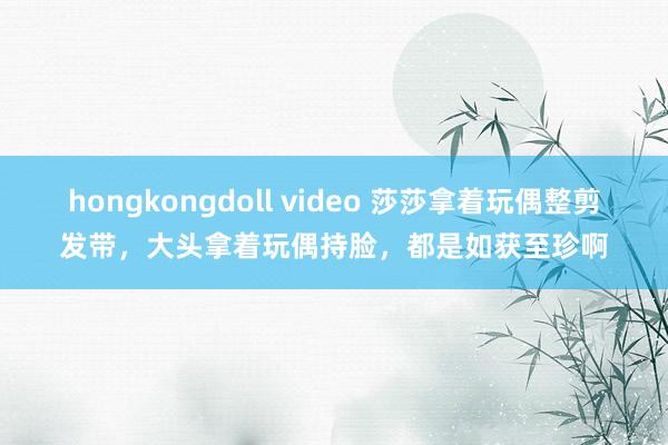 hongkongdoll video 莎莎拿着玩偶整剪发带，大头拿着玩偶持脸，都是如获至珍啊