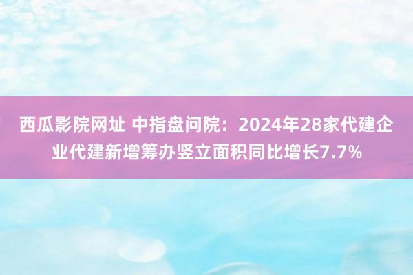 西瓜影院网址 中指盘问院：2024年28家代建企业代建新增筹办竖立面积同比增长7.7%