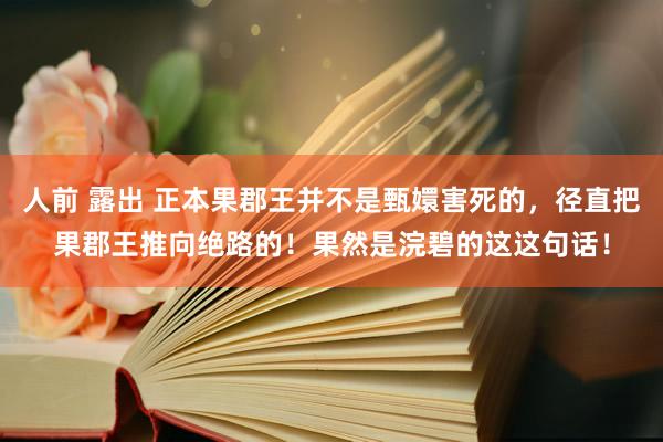 人前 露出 正本果郡王并不是甄嬛害死的，径直把果郡王推向绝路的！果然是浣碧的这这句话！