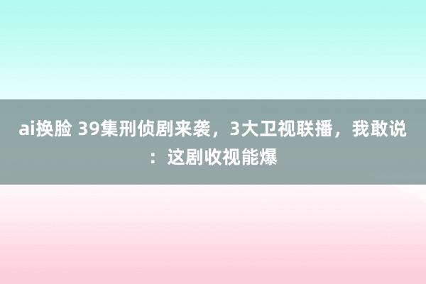 ai换脸 39集刑侦剧来袭，3大卫视联播，我敢说：这剧收视能爆