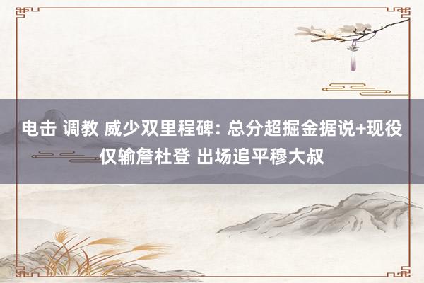 电击 调教 威少双里程碑: 总分超掘金据说+现役仅输詹杜登 出场追平穆大叔