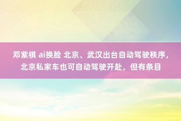 邓紫棋 ai换脸 北京、武汉出台自动驾驶秩序，北京私家车也可自动驾驶开赴，但有条目