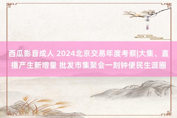 西瓜影音成人 2024北京交易年度考察|大集、直播产生新增量 批发市集聚会一刻钟便民生涯圈