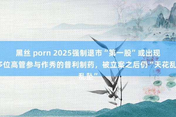 黑丝 porn 2025强制退市“第一股”或出现：多位高管参与作秀的普利制药，被立案之后仍“天花乱坠”