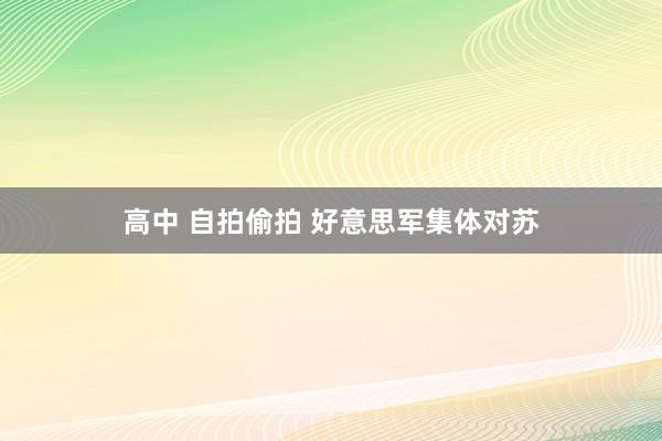 高中 自拍偷拍 好意思军集体对苏