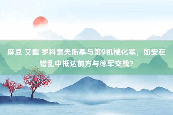 麻豆 艾鲤 罗科索夫斯基与第9机械化军，如安在错乱中抵达前方与德军交战？