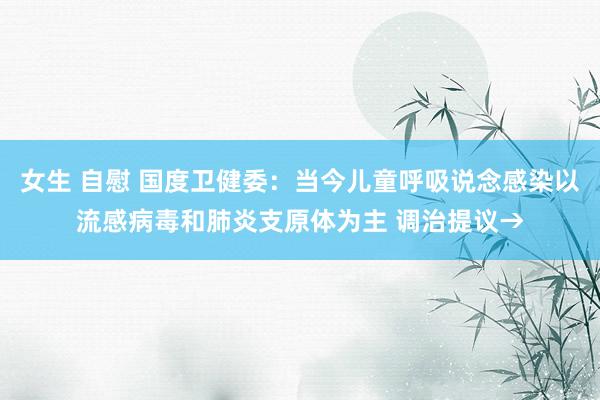 女生 自慰 国度卫健委：当今儿童呼吸说念感染以流感病毒和肺炎支原体为主 调治提议→