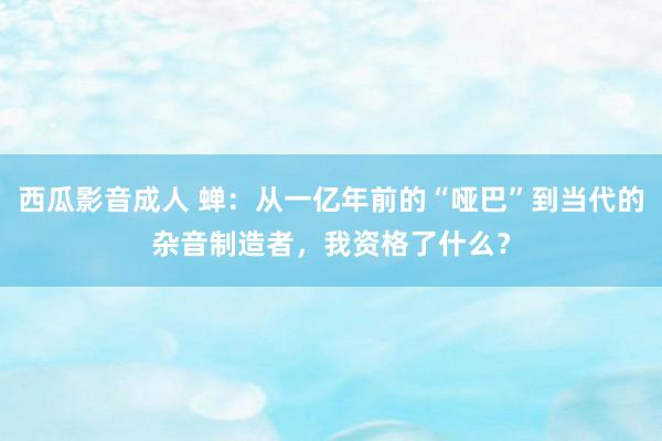 西瓜影音成人 蝉：从一亿年前的“哑巴”到当代的杂音制造者，我资格了什么？