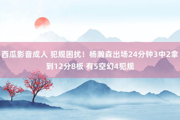 西瓜影音成人 犯规困扰！杨瀚森出场24分钟3中2拿到12分8板 有5空幻4犯规