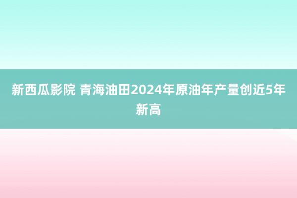 新西瓜影院 青海油田2024年原油年产量创近5年新高