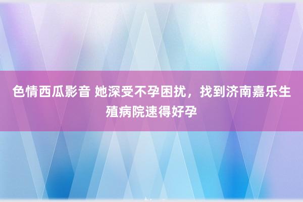 色情西瓜影音 她深受不孕困扰，找到济南嘉乐生殖病院速得好孕