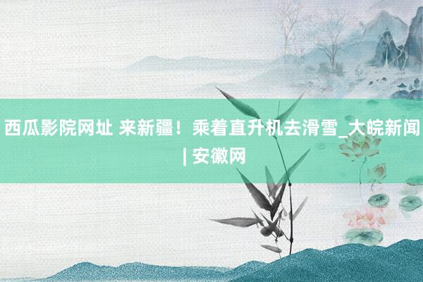 西瓜影院网址 来新疆！乘着直升机去滑雪_大皖新闻 | 安徽网