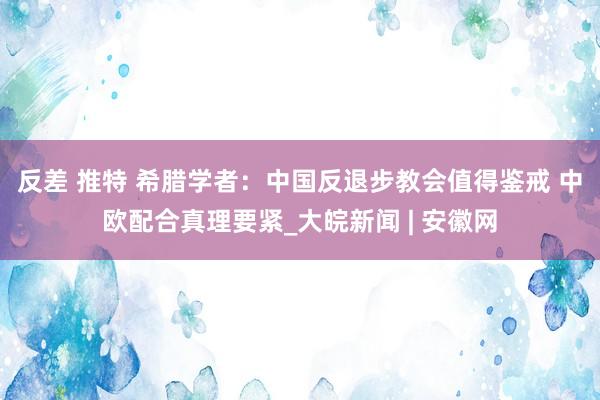 反差 推特 希腊学者：中国反退步教会值得鉴戒 中欧配合真理要紧_大皖新闻 | 安徽网