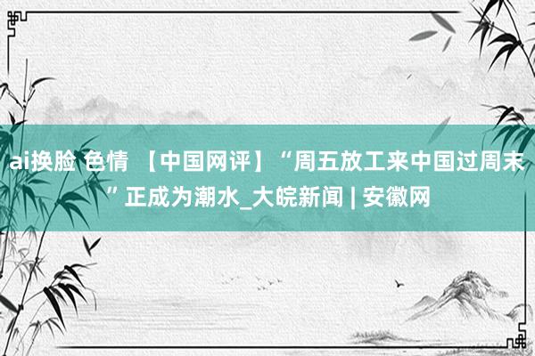 ai换脸 色情 【中国网评】“周五放工来中国过周末”正成为潮水_大皖新闻 | 安徽网