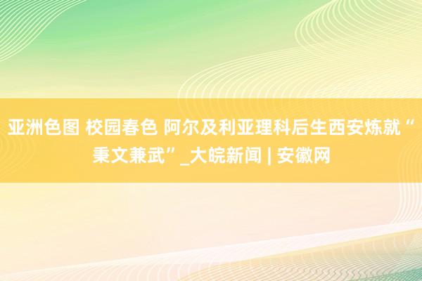 亚洲色图 校园春色 阿尔及利亚理科后生西安炼就“秉文兼武”_大皖新闻 | 安徽网