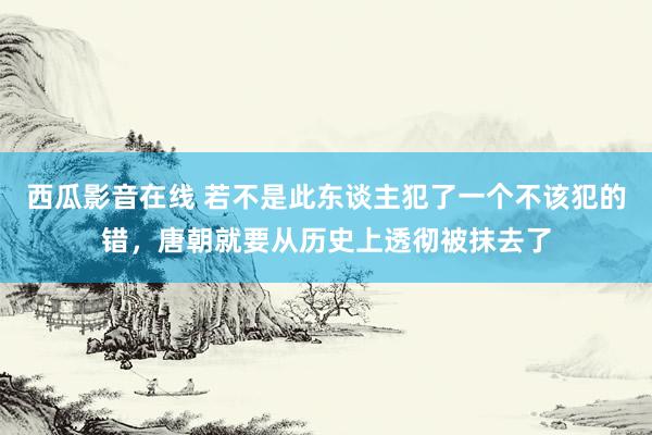 西瓜影音在线 若不是此东谈主犯了一个不该犯的错，唐朝就要从历史上透彻被抹去了