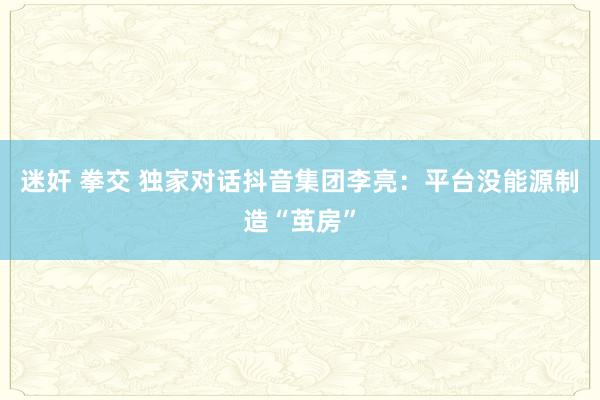 迷奸 拳交 独家对话抖音集团李亮：平台没能源制造“茧房”