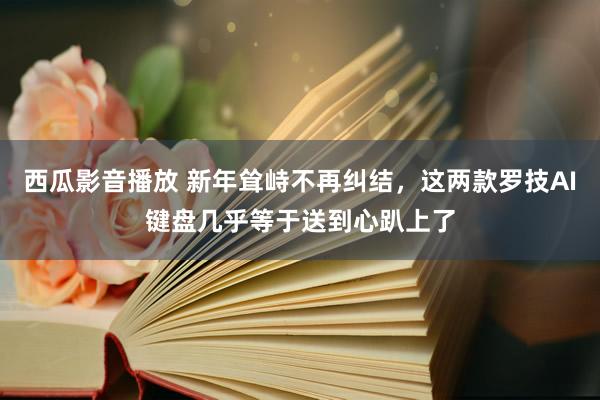 西瓜影音播放 新年耸峙不再纠结，这两款罗技AI键盘几乎等于送到心趴上了