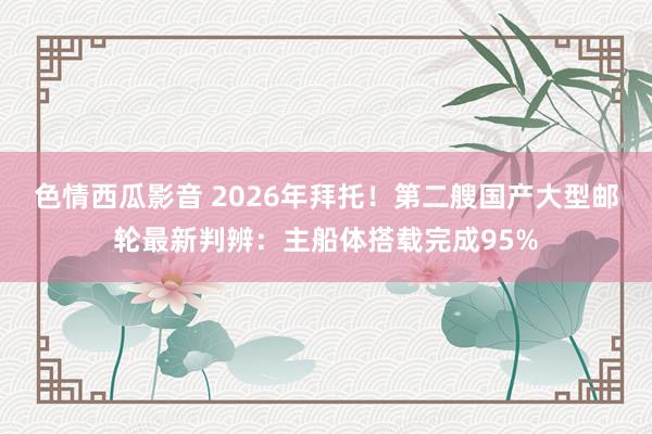 色情西瓜影音 2026年拜托！第二艘国产大型邮轮最新判辨：主船体搭载完成95%