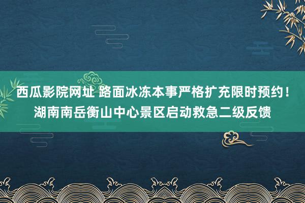 西瓜影院网址 路面冰冻本事严格扩充限时预约！湖南南岳衡山中心景区启动救急二级反馈