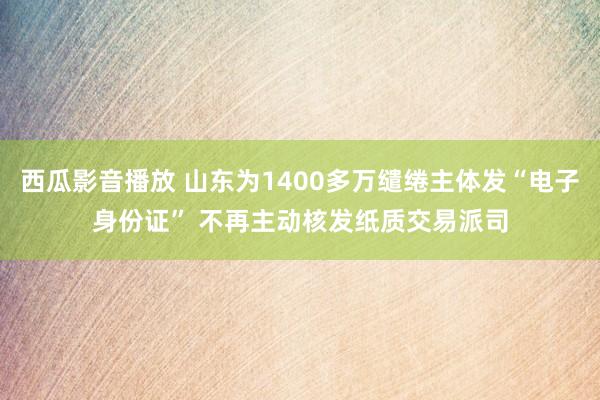 西瓜影音播放 山东为1400多万缱绻主体发“电子身份证” 不再主动核发纸质交易派司