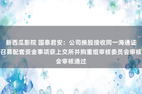 新西瓜影院 国泰君安：公司换股接收同一海通证券并召募配套资金事项获上交所并购重组审核委员会审核通过