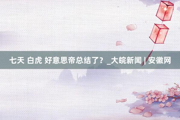 七天 白虎 好意思帝总结了？_大皖新闻 | 安徽网