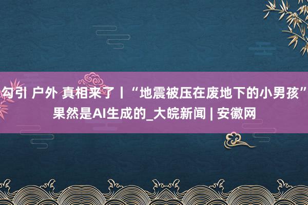 勾引 户外 真相来了丨“地震被压在废地下的小男孩”果然是AI生成的_大皖新闻 | 安徽网