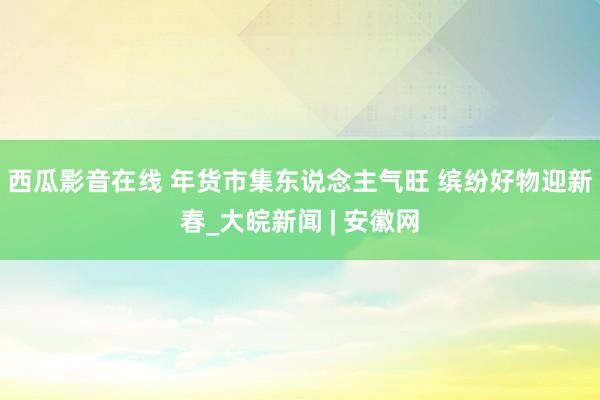 西瓜影音在线 年货市集东说念主气旺 缤纷好物迎新春_大皖新闻 | 安徽网