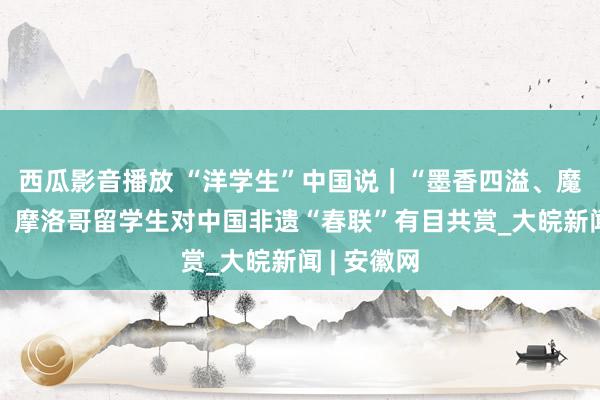 西瓜影音播放 “洋学生”中国说｜“墨香四溢、魔力填塞”！摩洛哥留学生对中国非遗“春联”有目共赏_大皖新闻 | 安徽网