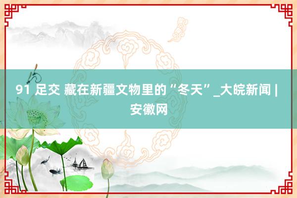 91 足交 藏在新疆文物里的“冬天”_大皖新闻 | 安徽网