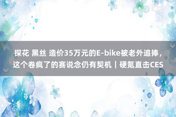 探花 黑丝 造价35万元的E-bike被老外追捧，这个卷疯了的赛说念仍有契机｜硬氪直击CES