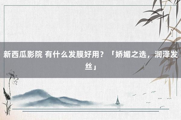 新西瓜影院 有什么发膜好用？「娇媚之选，润泽发丝」