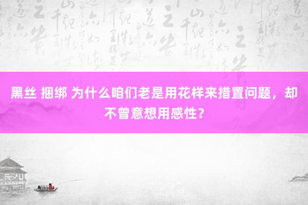 黑丝 捆绑 为什么咱们老是用花样来措置问题，却不曾意想用感性？