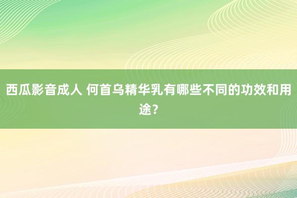 西瓜影音成人 何首乌精华乳有哪些不同的功效和用途？