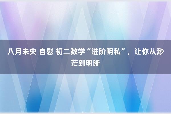 八月未央 自慰 初二数学“进阶阴私”，让你从渺茫到明晰