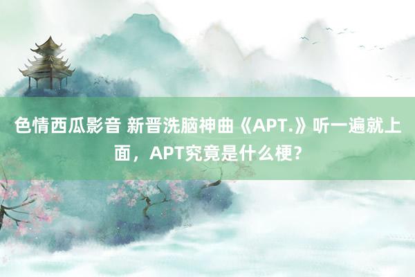 色情西瓜影音 新晋洗脑神曲《APT.》听一遍就上面，APT究竟是什么梗？