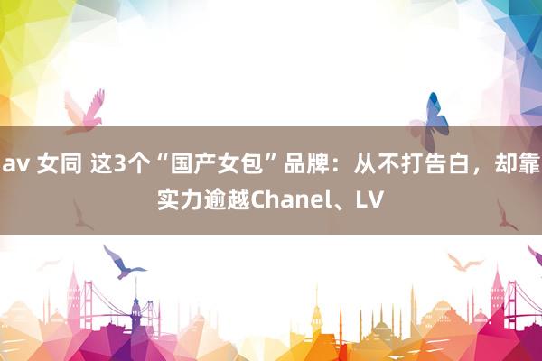 av 女同 这3个“国产女包”品牌：从不打告白，却靠实力逾越Chanel、LV