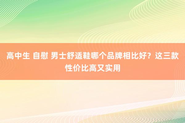 高中生 自慰 男士舒适鞋哪个品牌相比好？这三款性价比高又实用