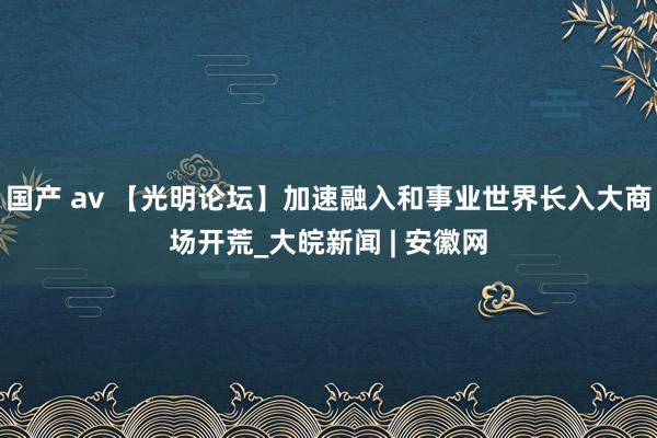 国产 av 【光明论坛】加速融入和事业世界长入大商场开荒_大皖新闻 | 安徽网