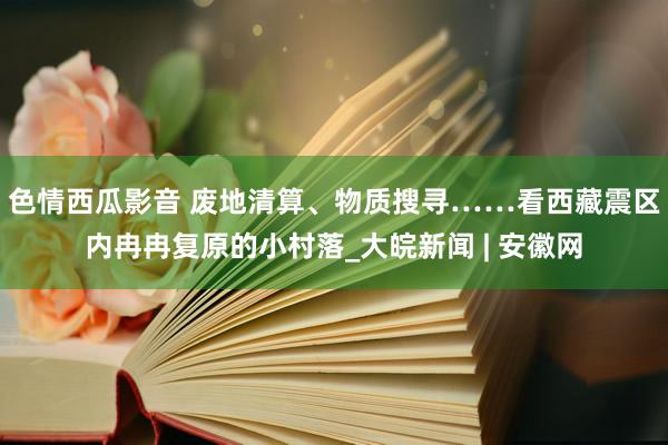 色情西瓜影音 废地清算、物质搜寻……看西藏震区内冉冉复原的小村落_大皖新闻 | 安徽网