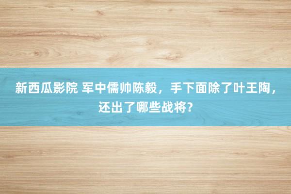 新西瓜影院 军中儒帅陈毅，手下面除了叶王陶，还出了哪些战将？