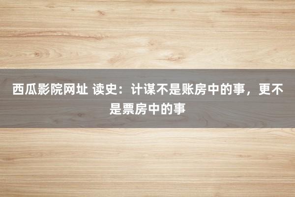 西瓜影院网址 读史：计谋不是账房中的事，更不是票房中的事