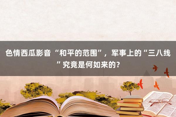 色情西瓜影音 “和平的范围”，军事上的“三八线”究竟是何如来的？