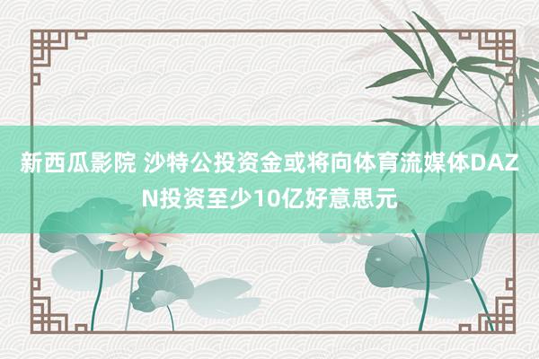 新西瓜影院 沙特公投资金或将向体育流媒体DAZN投资至少10亿好意思元